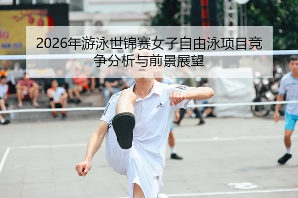 2026年游泳世锦赛女子自由泳项目竞争分析与前景展望