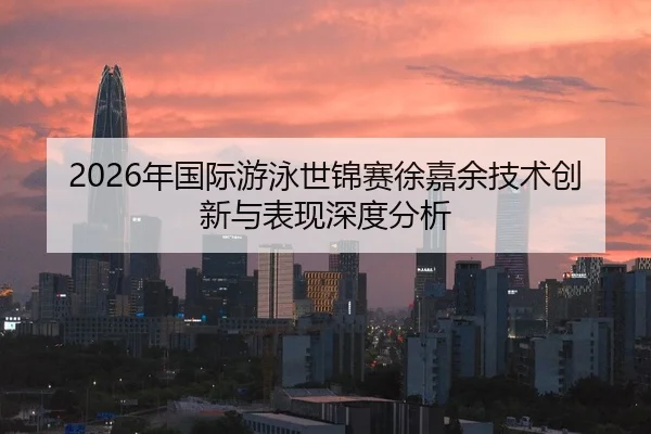 2026年国际游泳世锦赛徐嘉余技术创新与表现深度分析