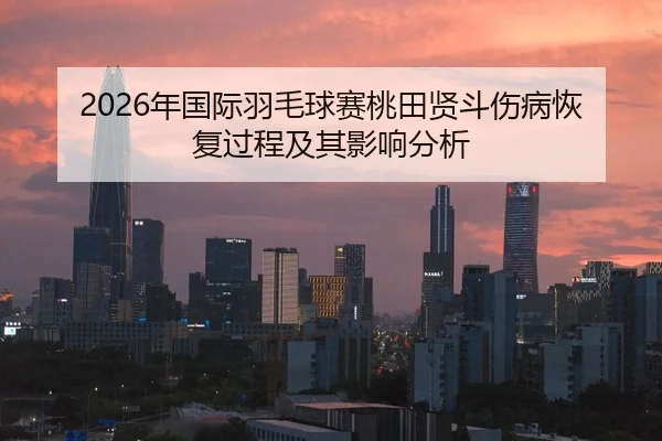 2026年国际羽毛球赛桃田贤斗伤病恢复过程及其影响分析