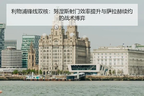 利物浦锋线双核：努涅斯射门效率提升与萨拉赫续约的战术博弈