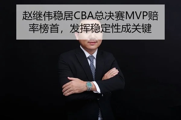 赵继伟稳居CBA总决赛MVP赔率榜首，发挥稳定性成关键